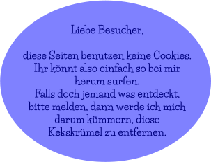 Liebe Besucher,  diese Seiten benutzen keine Cookies. Ihr könnt also einfach so bei mir  herum surfen. Falls doch jemand was entdeckt,  bitte melden, dann werde ich mich  darum kümmern, diese Kekskrümel zu entfernen.